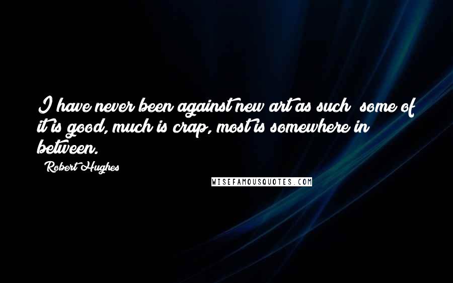 Robert Hughes Quotes: I have never been against new art as such; some of it is good, much is crap, most is somewhere in between.
