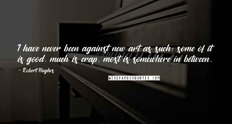 Robert Hughes Quotes: I have never been against new art as such; some of it is good, much is crap, most is somewhere in between.