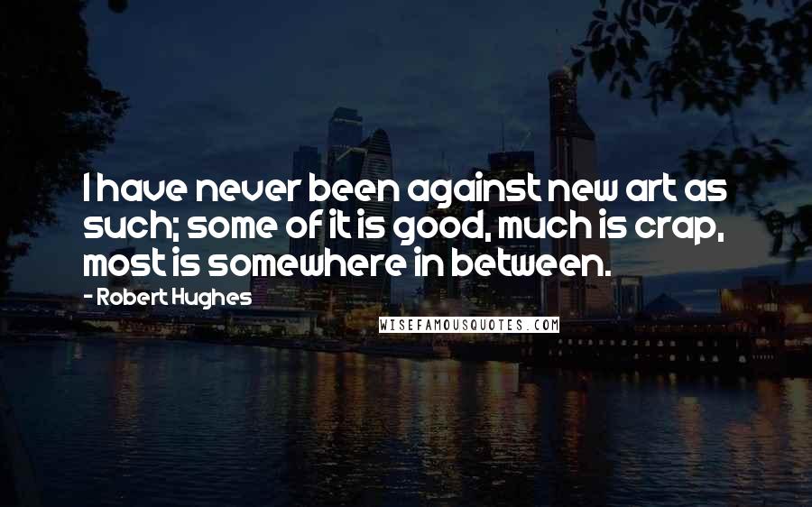 Robert Hughes Quotes: I have never been against new art as such; some of it is good, much is crap, most is somewhere in between.