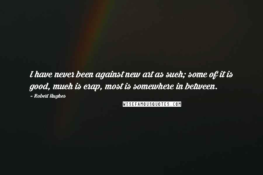 Robert Hughes Quotes: I have never been against new art as such; some of it is good, much is crap, most is somewhere in between.