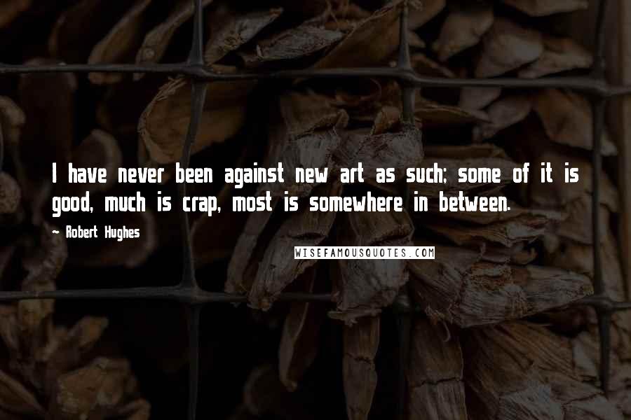 Robert Hughes Quotes: I have never been against new art as such; some of it is good, much is crap, most is somewhere in between.