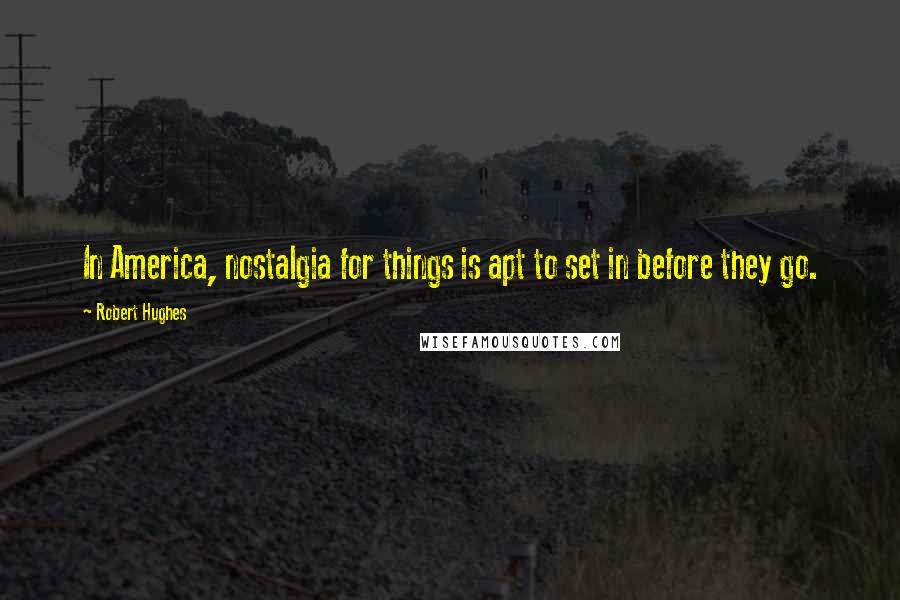 Robert Hughes Quotes: In America, nostalgia for things is apt to set in before they go.