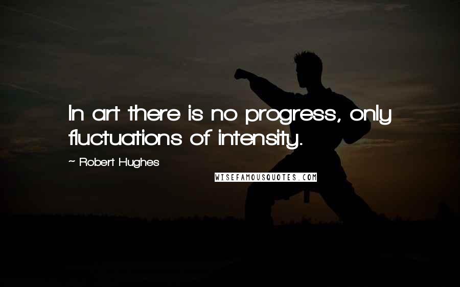 Robert Hughes Quotes: In art there is no progress, only fluctuations of intensity.