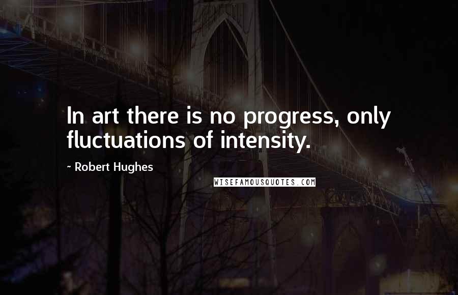 Robert Hughes Quotes: In art there is no progress, only fluctuations of intensity.