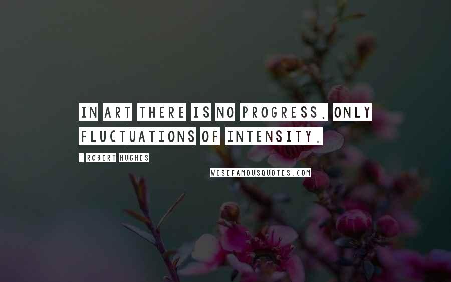 Robert Hughes Quotes: In art there is no progress, only fluctuations of intensity.