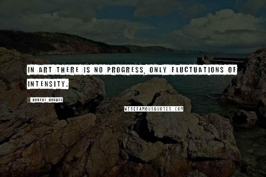 Robert Hughes Quotes: In art there is no progress, only fluctuations of intensity.