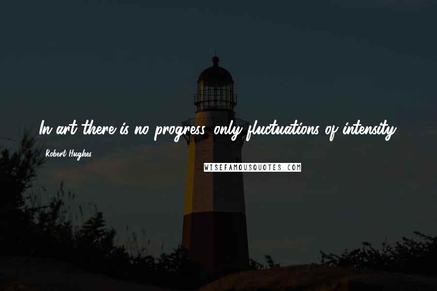 Robert Hughes Quotes: In art there is no progress, only fluctuations of intensity.