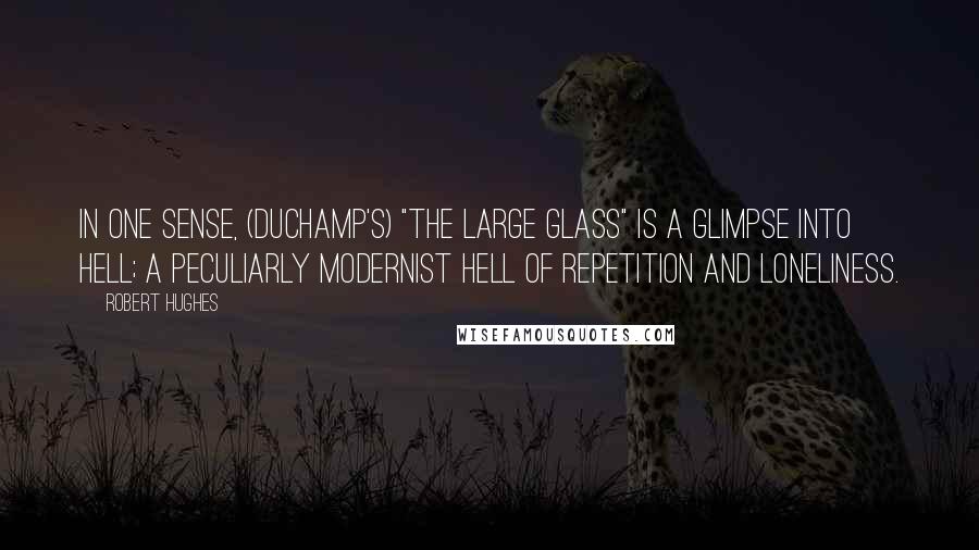 Robert Hughes Quotes: In one sense, (Duchamp's) "The Large Glass" is a glimpse into Hell; a peculiarly modernist Hell of repetition and loneliness.