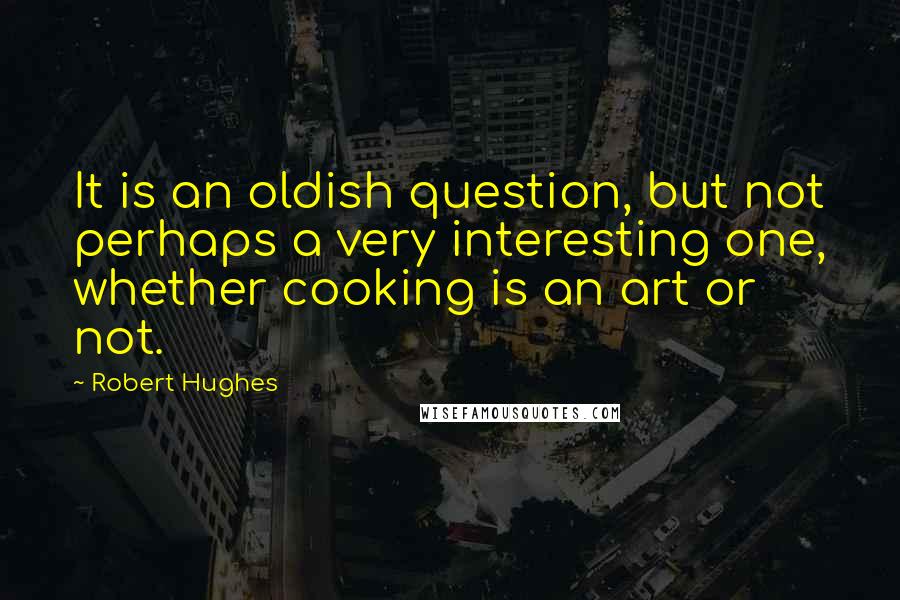 Robert Hughes Quotes: It is an oldish question, but not perhaps a very interesting one, whether cooking is an art or not.
