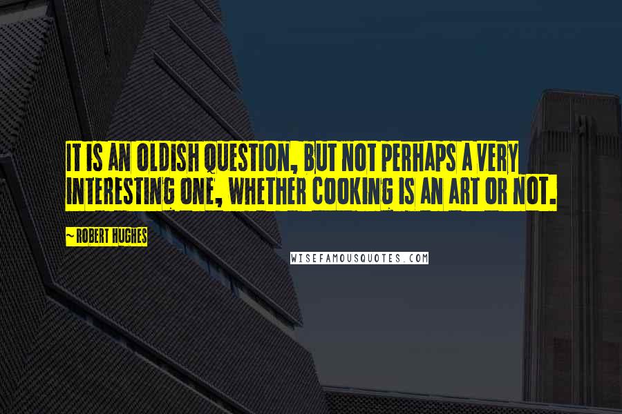 Robert Hughes Quotes: It is an oldish question, but not perhaps a very interesting one, whether cooking is an art or not.