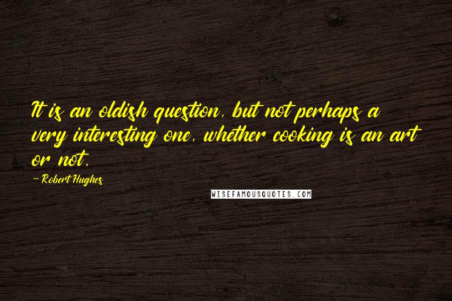 Robert Hughes Quotes: It is an oldish question, but not perhaps a very interesting one, whether cooking is an art or not.