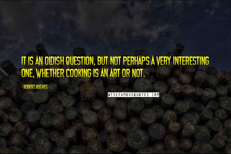 Robert Hughes Quotes: It is an oldish question, but not perhaps a very interesting one, whether cooking is an art or not.