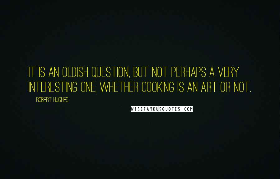 Robert Hughes Quotes: It is an oldish question, but not perhaps a very interesting one, whether cooking is an art or not.
