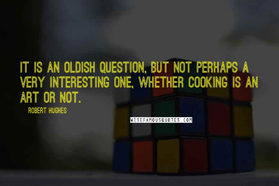 Robert Hughes Quotes: It is an oldish question, but not perhaps a very interesting one, whether cooking is an art or not.