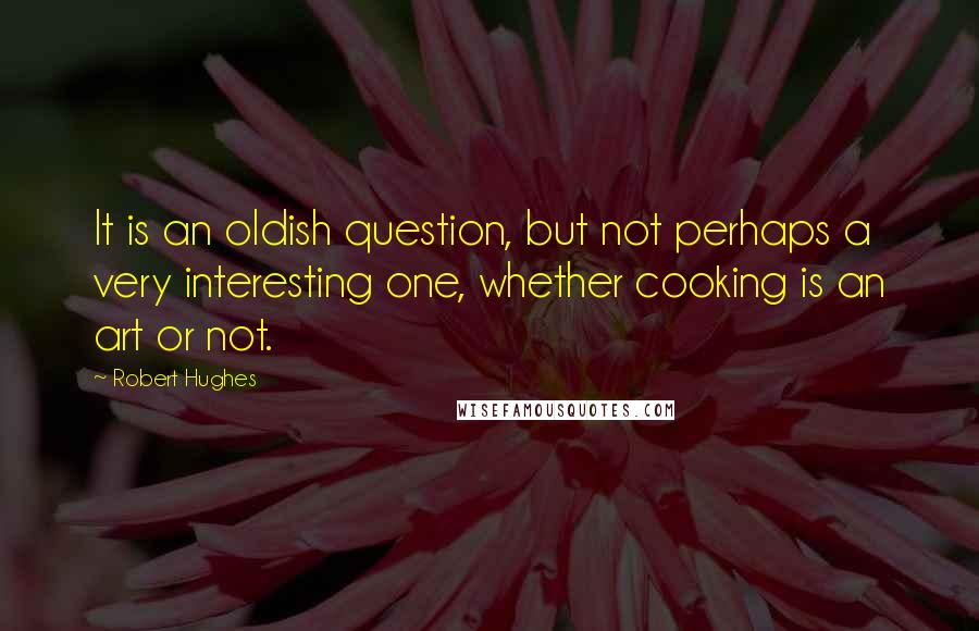 Robert Hughes Quotes: It is an oldish question, but not perhaps a very interesting one, whether cooking is an art or not.