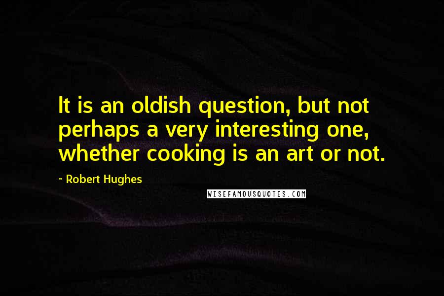Robert Hughes Quotes: It is an oldish question, but not perhaps a very interesting one, whether cooking is an art or not.