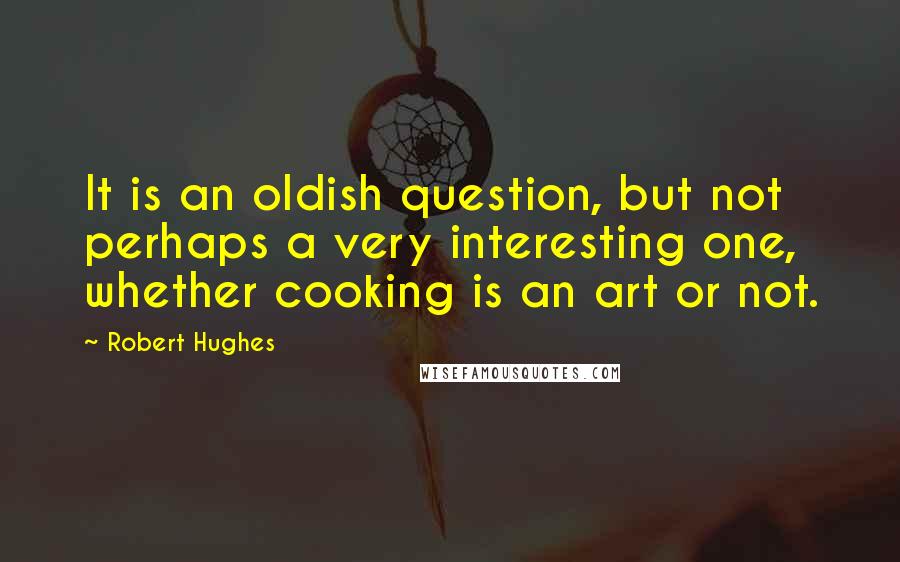 Robert Hughes Quotes: It is an oldish question, but not perhaps a very interesting one, whether cooking is an art or not.