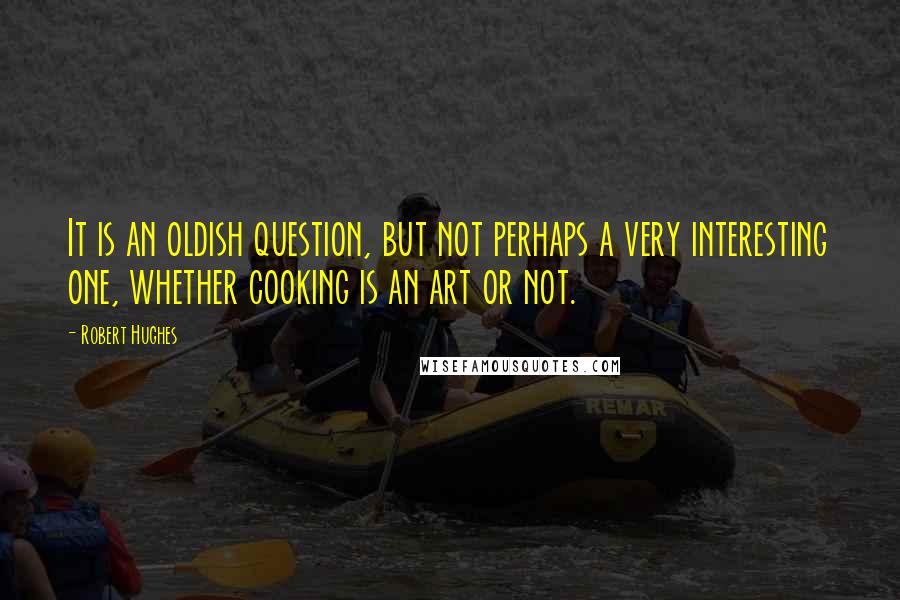 Robert Hughes Quotes: It is an oldish question, but not perhaps a very interesting one, whether cooking is an art or not.