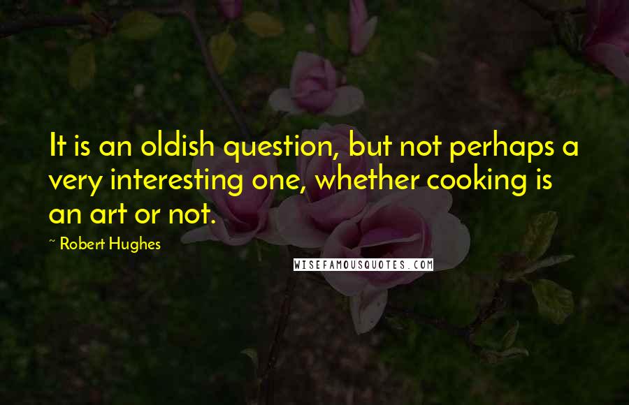 Robert Hughes Quotes: It is an oldish question, but not perhaps a very interesting one, whether cooking is an art or not.