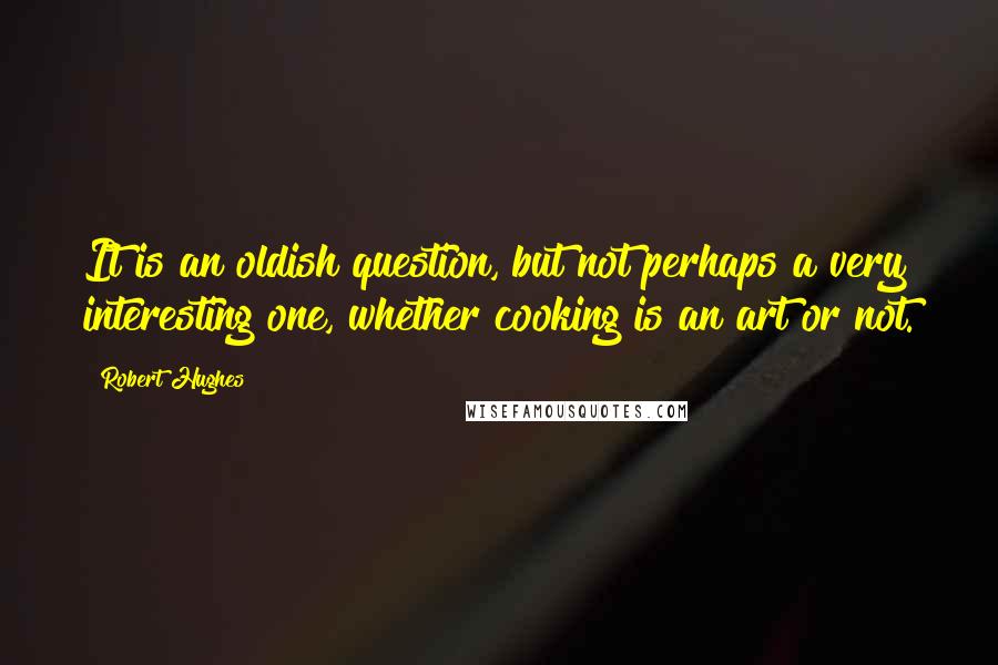 Robert Hughes Quotes: It is an oldish question, but not perhaps a very interesting one, whether cooking is an art or not.