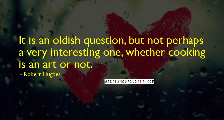 Robert Hughes Quotes: It is an oldish question, but not perhaps a very interesting one, whether cooking is an art or not.