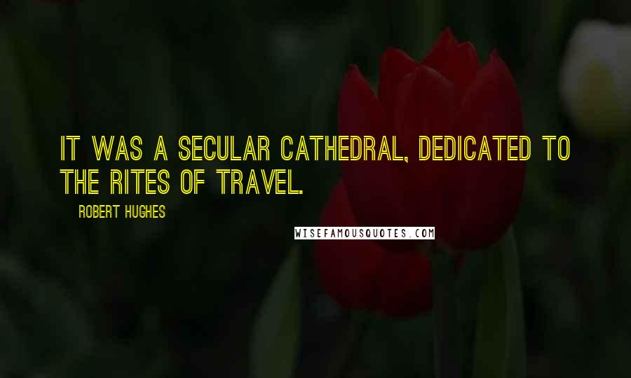 Robert Hughes Quotes: It was a secular cathedral, dedicated to the rites of travel.