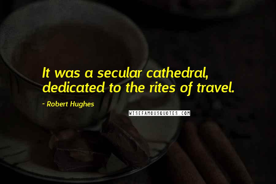 Robert Hughes Quotes: It was a secular cathedral, dedicated to the rites of travel.