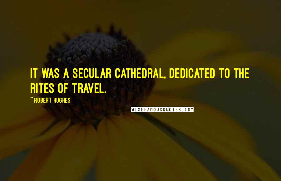 Robert Hughes Quotes: It was a secular cathedral, dedicated to the rites of travel.