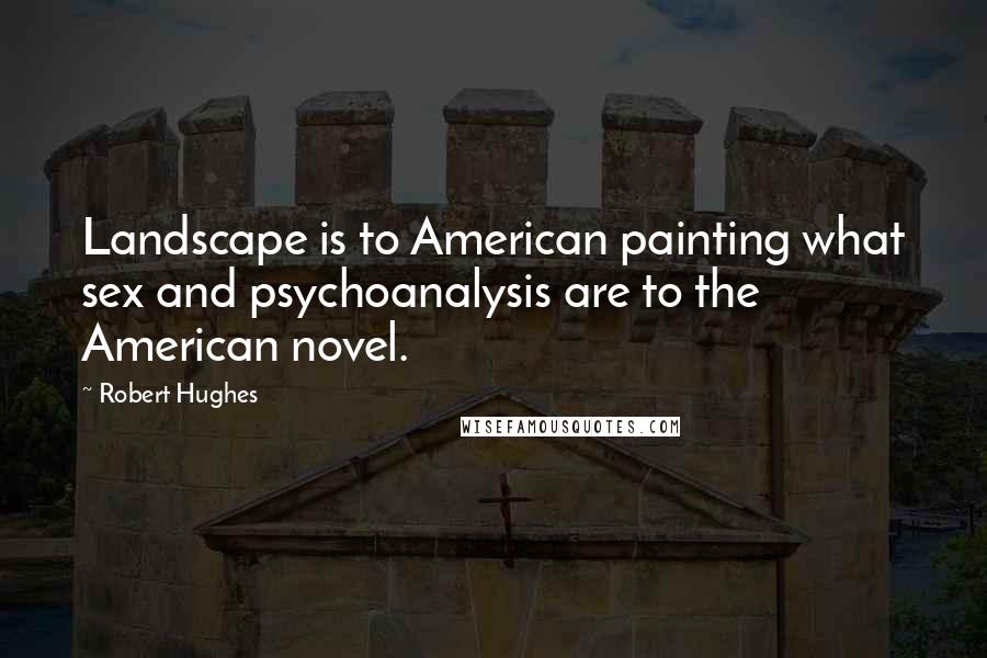 Robert Hughes Quotes: Landscape is to American painting what sex and psychoanalysis are to the American novel.