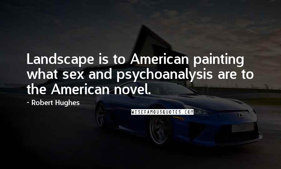 Robert Hughes Quotes: Landscape is to American painting what sex and psychoanalysis are to the American novel.