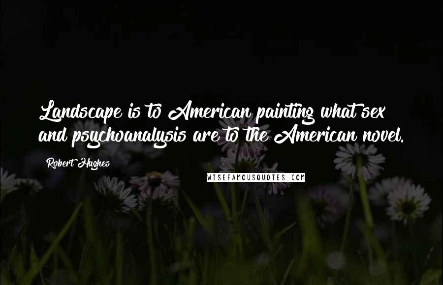 Robert Hughes Quotes: Landscape is to American painting what sex and psychoanalysis are to the American novel.