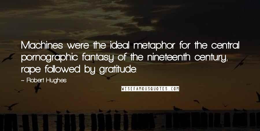 Robert Hughes Quotes: Machines were the ideal metaphor for the central pornographic fantasy of the nineteenth century, rape followed by gratitude.