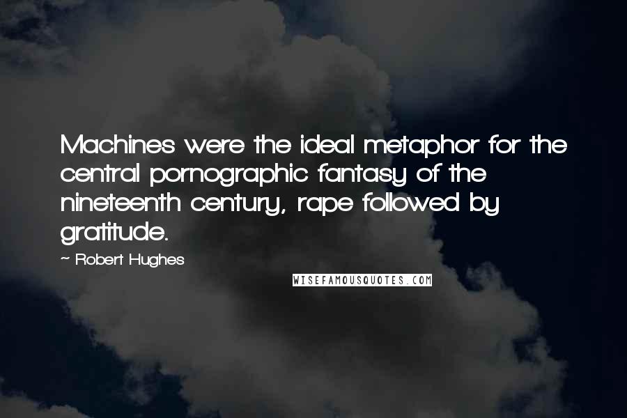 Robert Hughes Quotes: Machines were the ideal metaphor for the central pornographic fantasy of the nineteenth century, rape followed by gratitude.