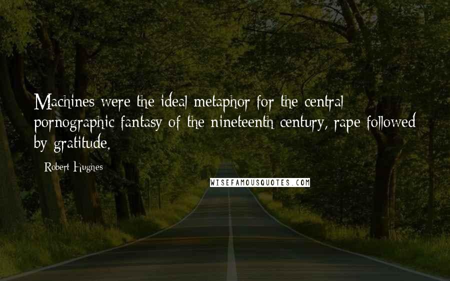 Robert Hughes Quotes: Machines were the ideal metaphor for the central pornographic fantasy of the nineteenth century, rape followed by gratitude.