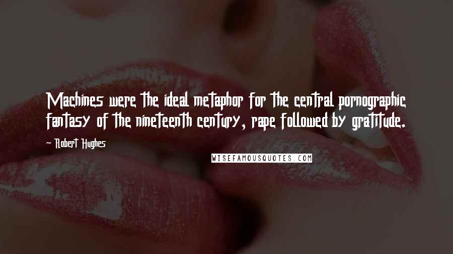 Robert Hughes Quotes: Machines were the ideal metaphor for the central pornographic fantasy of the nineteenth century, rape followed by gratitude.