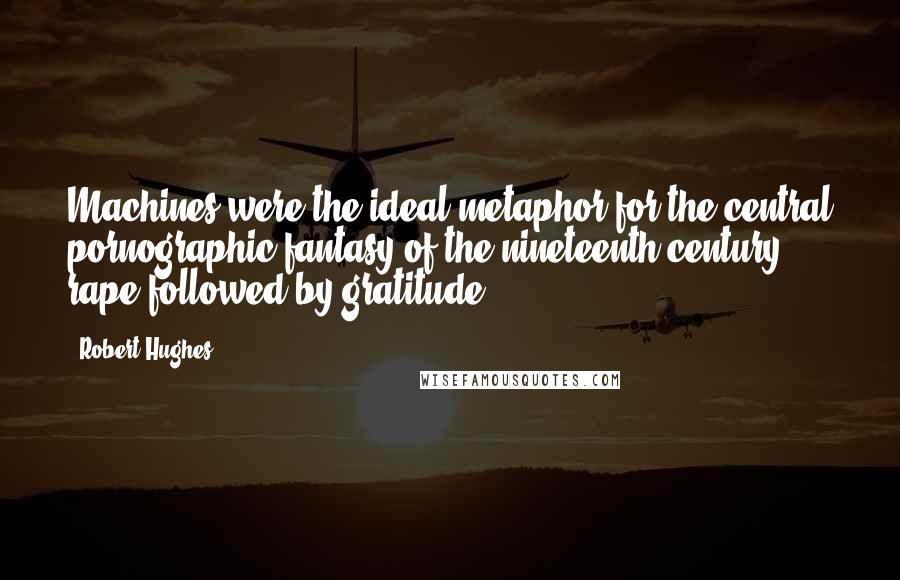 Robert Hughes Quotes: Machines were the ideal metaphor for the central pornographic fantasy of the nineteenth century, rape followed by gratitude.