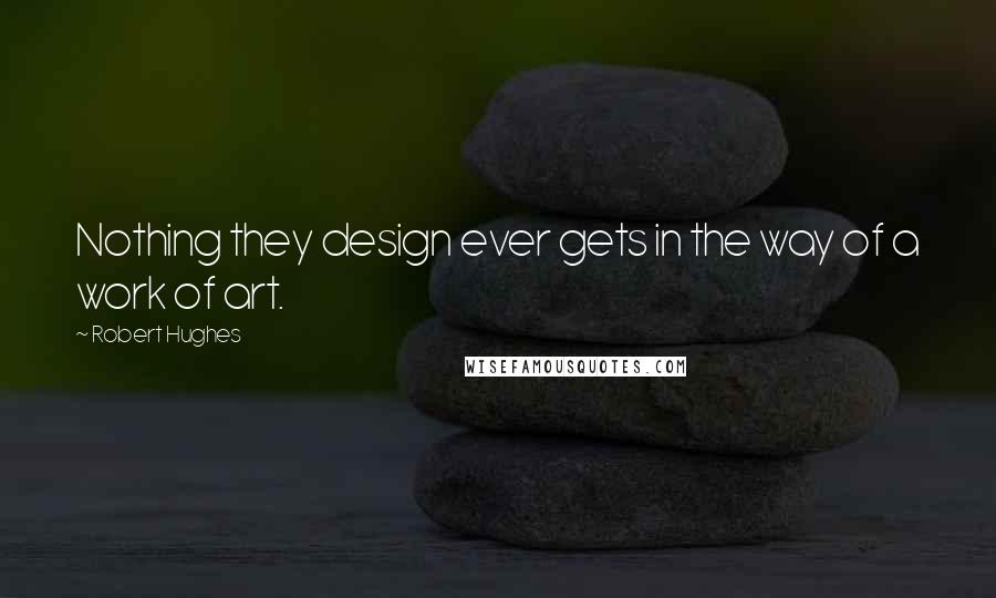 Robert Hughes Quotes: Nothing they design ever gets in the way of a work of art.