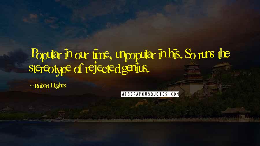 Robert Hughes Quotes: Popular in our time, unpopular in his. So runs the stereotype of rejected genius.