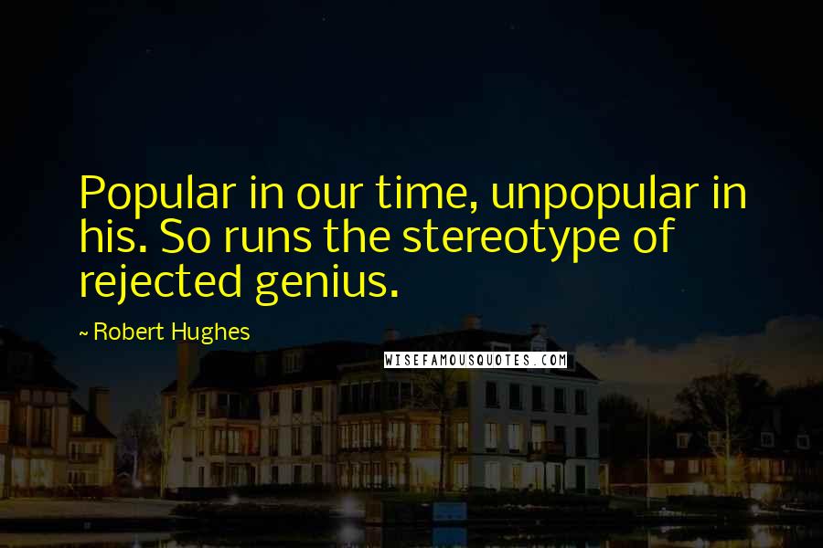 Robert Hughes Quotes: Popular in our time, unpopular in his. So runs the stereotype of rejected genius.