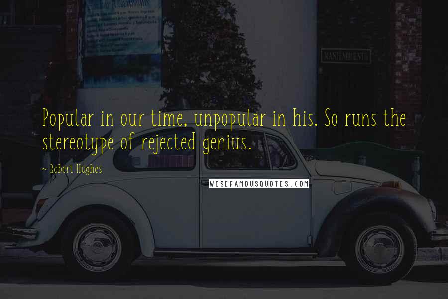 Robert Hughes Quotes: Popular in our time, unpopular in his. So runs the stereotype of rejected genius.