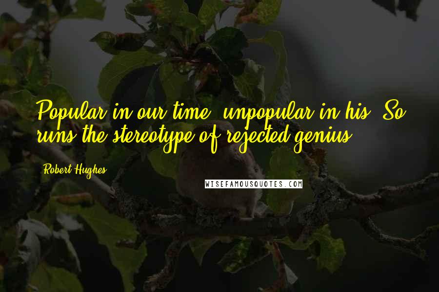 Robert Hughes Quotes: Popular in our time, unpopular in his. So runs the stereotype of rejected genius.