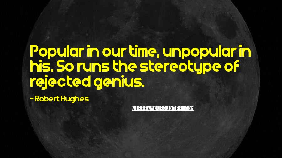 Robert Hughes Quotes: Popular in our time, unpopular in his. So runs the stereotype of rejected genius.