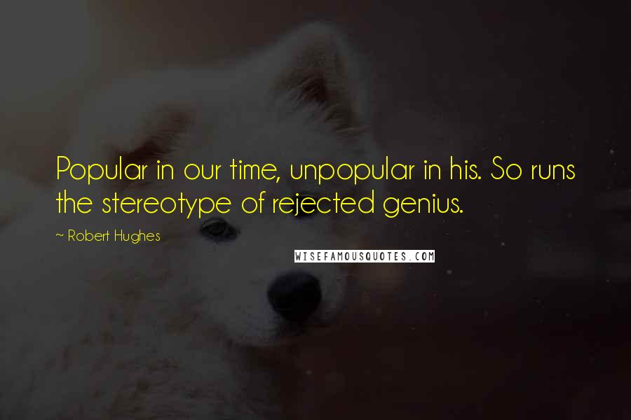 Robert Hughes Quotes: Popular in our time, unpopular in his. So runs the stereotype of rejected genius.