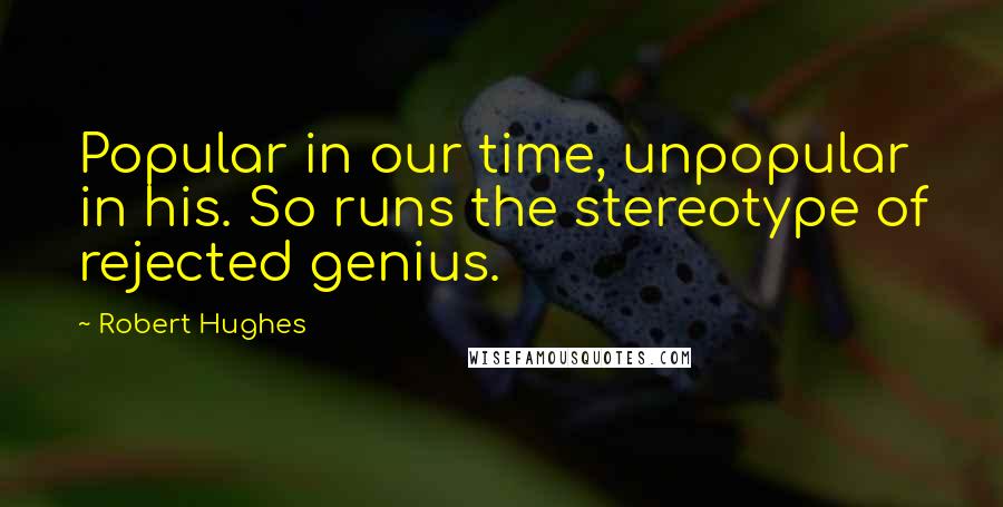 Robert Hughes Quotes: Popular in our time, unpopular in his. So runs the stereotype of rejected genius.