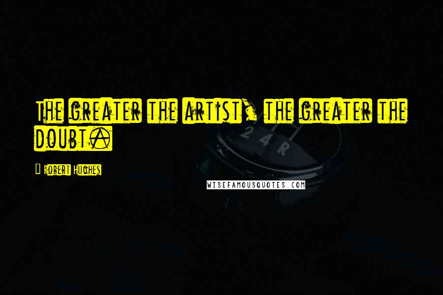 Robert Hughes Quotes: The greater the artist, the greater the doubt.