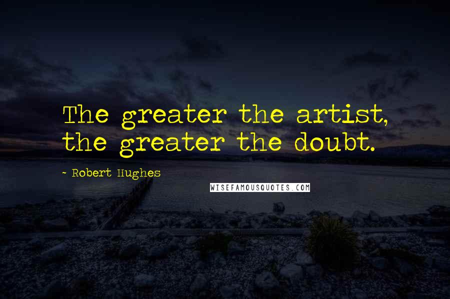 Robert Hughes Quotes: The greater the artist, the greater the doubt.