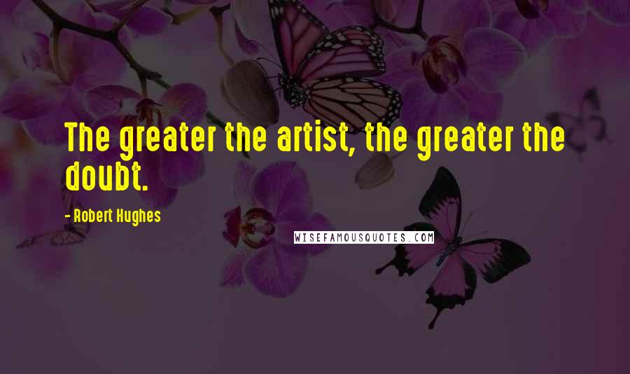 Robert Hughes Quotes: The greater the artist, the greater the doubt.