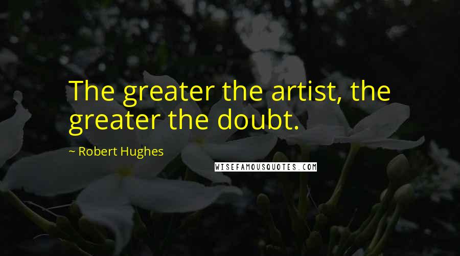 Robert Hughes Quotes: The greater the artist, the greater the doubt.