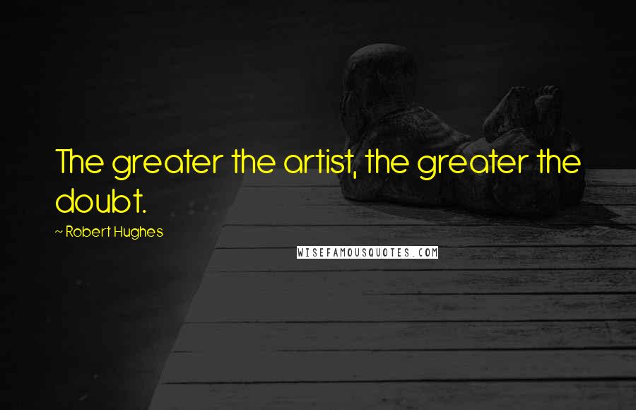 Robert Hughes Quotes: The greater the artist, the greater the doubt.