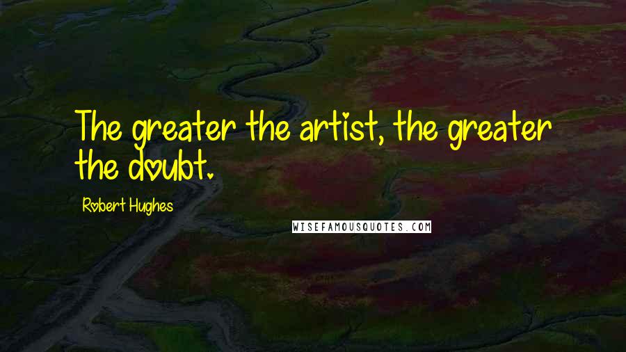 Robert Hughes Quotes: The greater the artist, the greater the doubt.